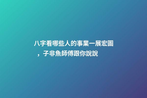八字看哪些人的事業一展宏圖，子非魚師傅跟你說說